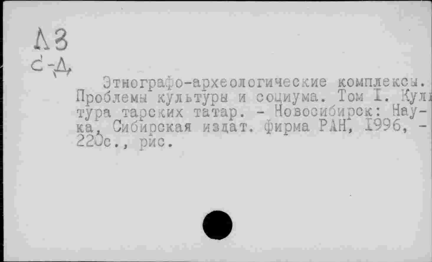 ﻿KB
d-Д
' Этнографо-археологические комплекса. Проблема культуры и социума. Том I. Кул тура тарских татар. - Новосибирск : Наука* Сибирская издат. фирма РАН, 1996, -220с., рис.